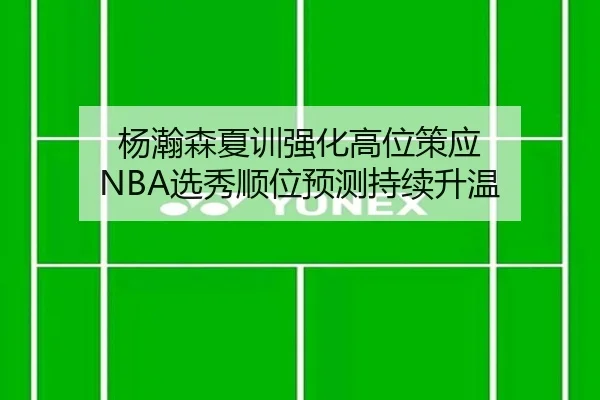 杨瀚森夏训强化高位策应 NBA选秀顺位预测持续升温